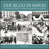 Due secoli di Napoli. La storia della città per immagini. Cronaca, politica, cultura dall’Ottocento ai giorni nostri